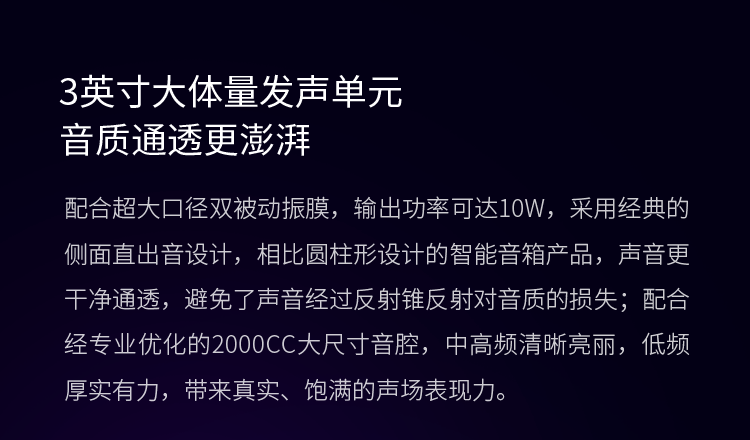 3英寸大体量发声单元 音质通透更澎湃 配合超大口径双被动振膜，输出功率可达10W，采用经典的侧面直出音设计，相比圆柱形设计的智能音箱产品，声音更干净通透，避免了声音经过反射锥反射对音质的损失；配合经专业优化的2000CC大尺寸音腔，中高频清晰亮丽，低频厚实有力，带来真实、饱满的声场表现力。